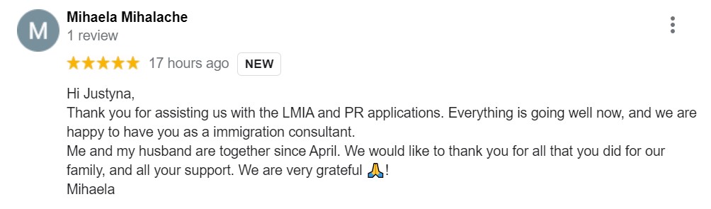 Hi Justyna, Thank you for assisting us with the LMIA and PR applications. Everything is going well now, and we are happy to have you as a immigration consultant. Me and my husband are together since April. We would like to thank you for all that you did for our family, and all your support. We are very grateful ! Mihaela